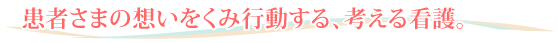 患者さまの想いをくみ行動する、考える看護。