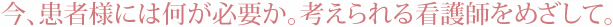 今、患者様には何が必要か。考えられる看護師をめざして。